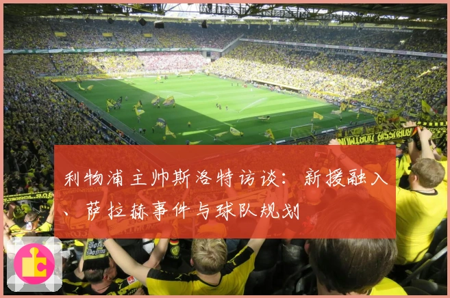 利物浦主帅斯洛特访谈：新援融入、萨拉赫事件与球队规划