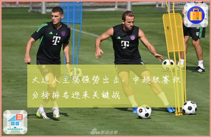 大连人主场强势出击，中超联赛积分榜排名迎来关键战