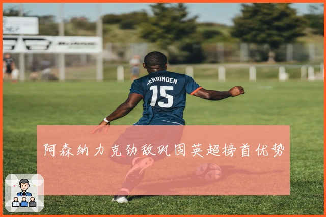 阿森纳力克劲敌巩固英超榜首优势