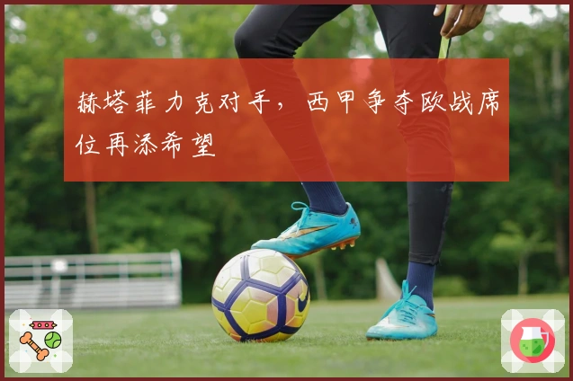 赫塔菲力克对手，西甲争夺欧战席位再添希望