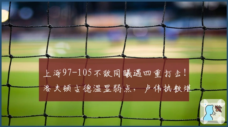 上海97-105不敌同曦遇四重打击！洛夫顿古德温显弱点，卢伟执教堪忧！