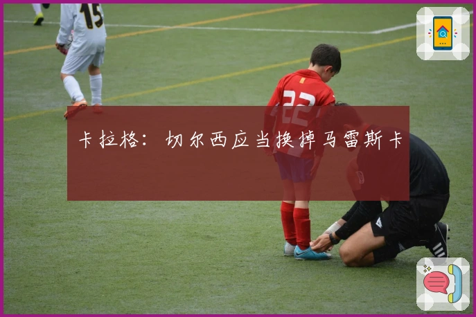 卡拉格：切尔西应当换掉马雷斯卡