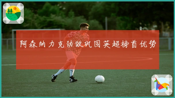 阿森纳力克劲敌巩固英超榜首优势