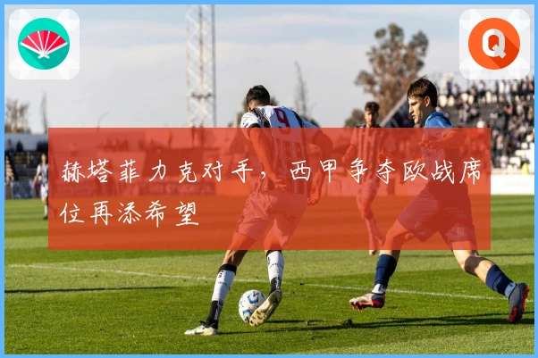 赫塔菲力克对手，西甲争夺欧战席位再添希望