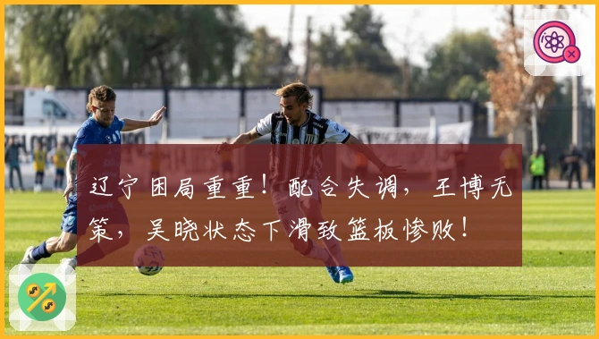 辽宁困局重重!配合失调,王博无策,吴晓状态下滑致篮板惨败!