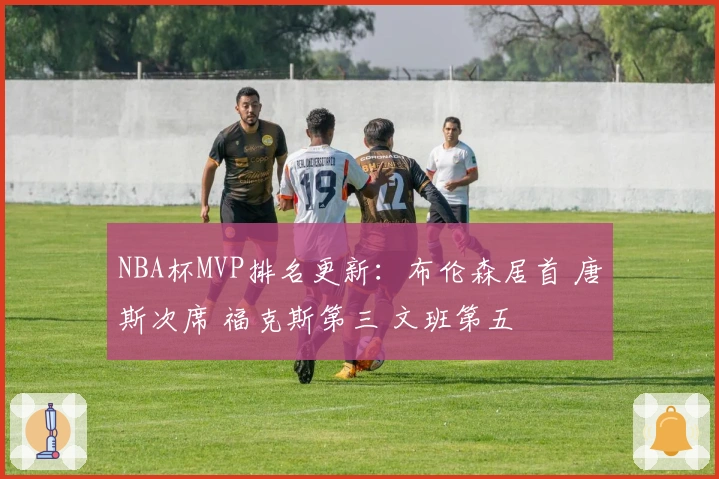 NBA杯MVP排名更新：布伦森居首 唐斯次席 福克斯第三 文班第五